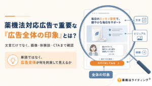 薬機法対応広告で重要な『広告全体の印象』とは?文言だけでなく、画像・体験談・CTAまで確認。左側には「単語ではなく、広告全体が何を約束して見えるか」というポイントが示されている。右側には広告ページのイラストが虫眼鏡で拡大されており、文言(例:毎日のスッキリ習慣で、健やかな毎日をサポート)、ビジュアル(商品画像)、導線(例:続けてやすくて、毎日すっきり感を実感しています!40代女性 / 今すぐ試してみる)などの要素が組み合わさって「全体の印象」を形成している構造が視覚的に説明されている。右下には「薬機法ライティング®」のロゴが入っている。